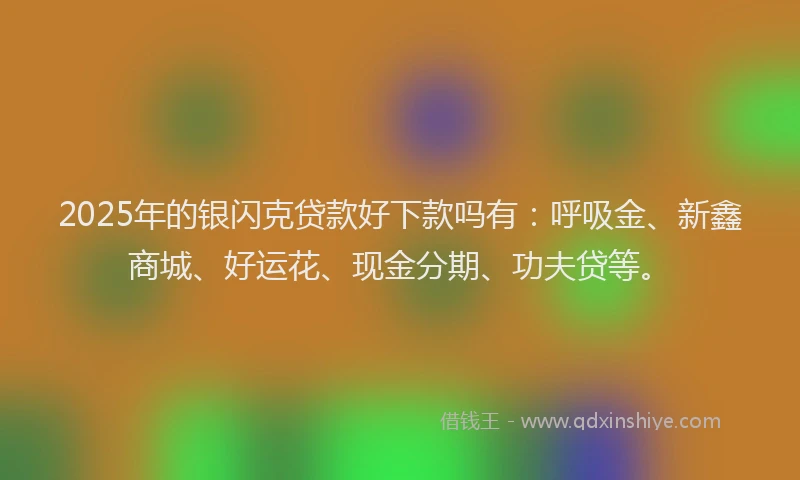 2025年的银闪克贷款好下款吗有：呼吸金、新鑫商城、好运花、现金分期、功夫贷等。