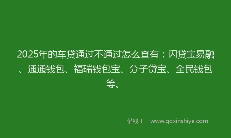 2025年的车贷通过不通过怎么查有：闪贷宝易融、通通钱包、福瑞钱包宝、分子贷宝、全民钱包等。