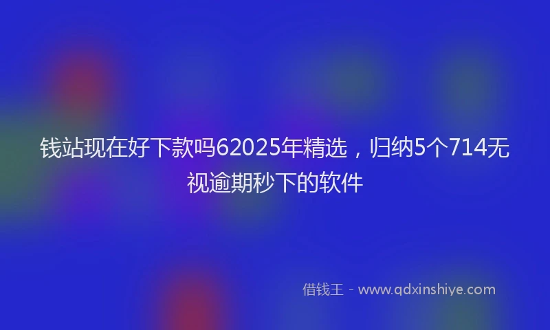 钱站现在好下款吗62025年精选，归纳5个714无视逾期秒下的软件
