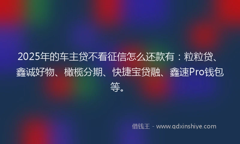 2025年的车主贷不看征信怎么还款有：粒粒贷、鑫诚好物、橄榄分期、快捷宝贷融、鑫速Pro钱包等。