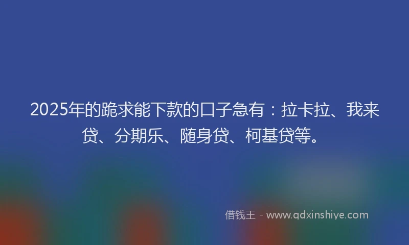 2025年的跪求能下款的口子急有：拉卡拉、我来贷、分期乐、随身贷、柯基贷等。