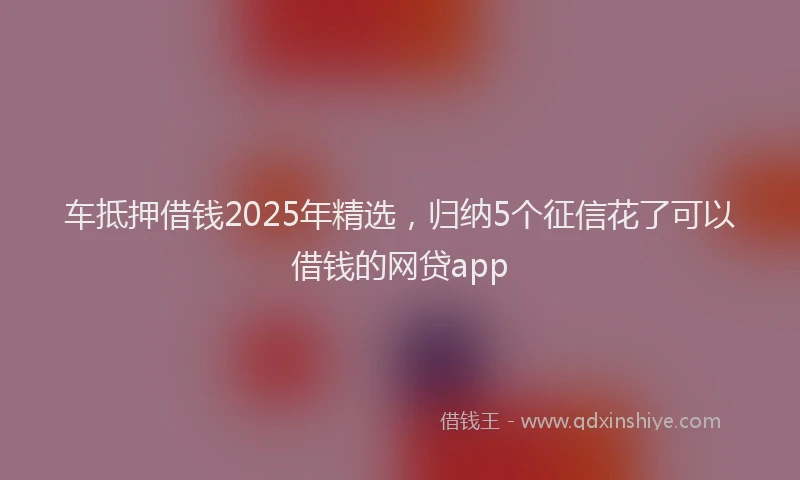 车抵押借钱2025年精选，归纳5个征信花了可以借钱的网贷app
