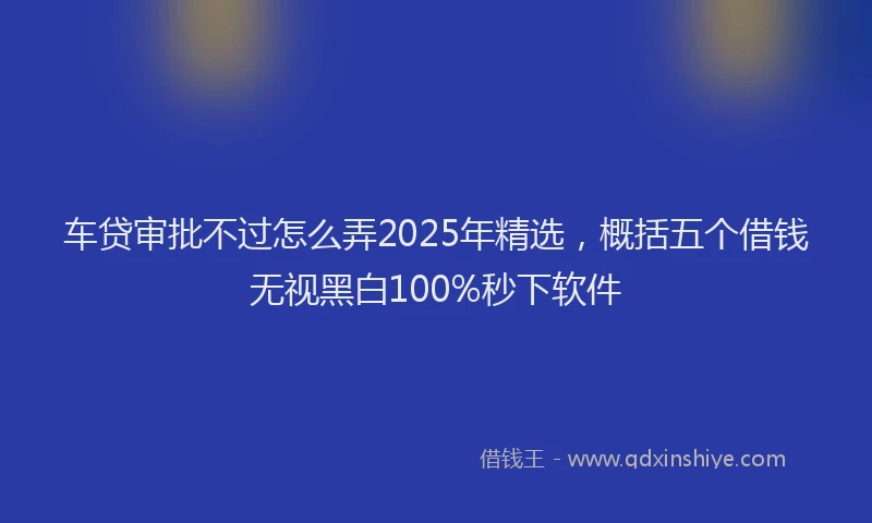 车贷审批不过怎么弄2025年精选，概括五个借钱无视黑白100%秒下软件