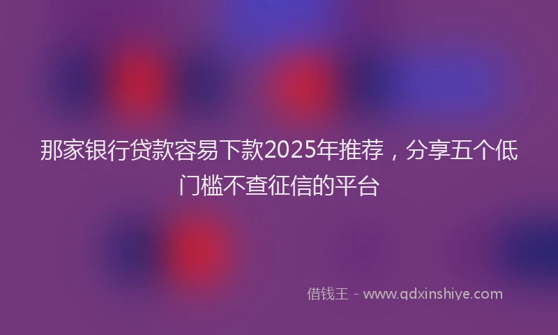 那家银行贷款容易下款2025年推荐，分享五个低门槛不查征信的平台