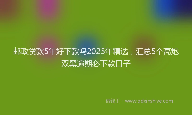 邮政贷款5年好下款吗2025年精选，汇总5个高炮双黑逾期必下款口子