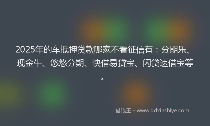 2025年的车抵押贷款哪家不看征信有：分期乐、现金牛、悠悠分期、快借易贷宝、闪贷速借宝等。