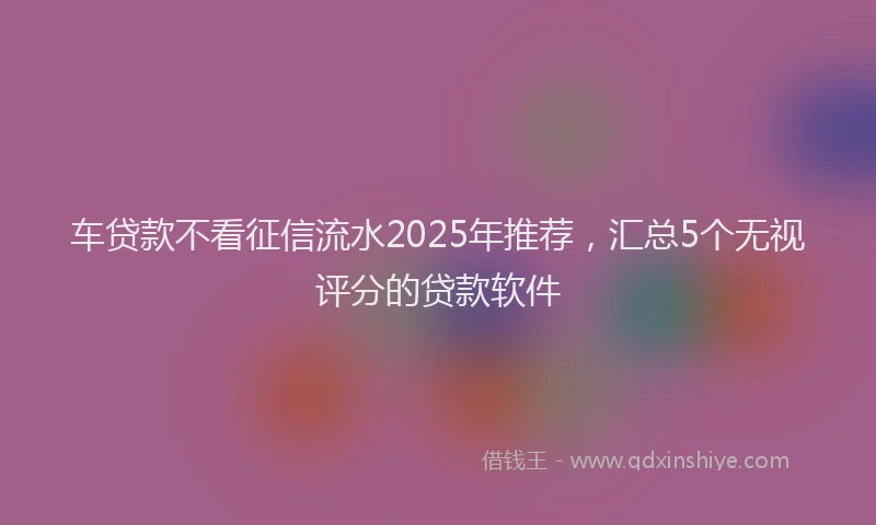 车贷款不看征信流水2025年推荐，汇总5个无视评分的贷款软件