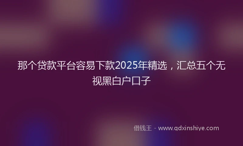 那个贷款平台容易下款2025年精选，汇总五个无视黑白户口子