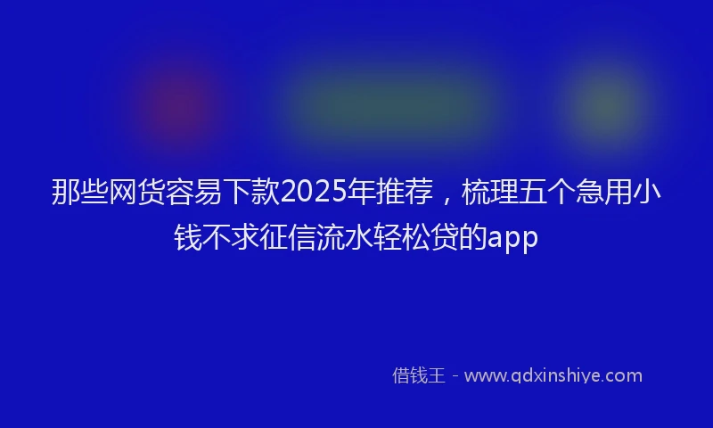 那些网货容易下款2025年推荐，梳理五个急用小钱不求征信流水轻松贷的app