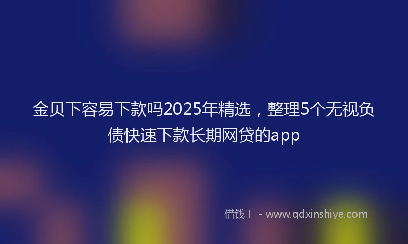 金贝下容易下款吗2025年精选，整理5个无视负债快速下款长期网贷的app