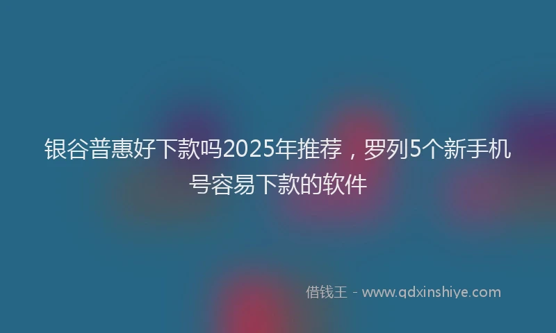 银谷普惠好下款吗2025年推荐，罗列5个新手机号容易下款的软件