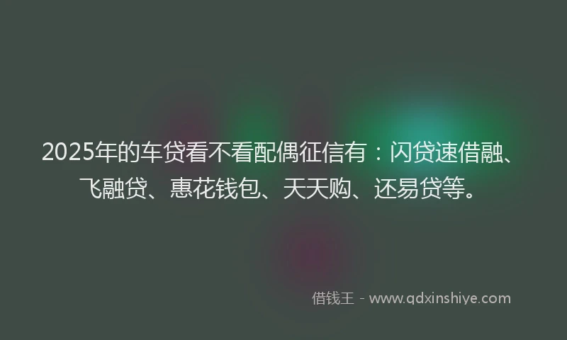 2025年的车贷看不看配偶征信有：闪贷速借融、飞融贷、惠花钱包、天天购、还易贷等。