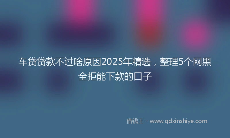 车贷贷款不过啥原因2025年精选，整理5个网黑全拒能下款的口子