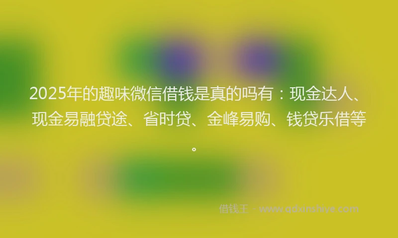 2025年的趣味微信借钱是真的吗有：现金达人、现金易融贷途、省时贷、金峰易购、钱贷乐借等。