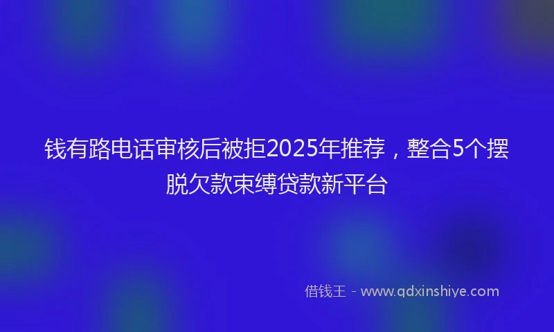 钱有路电话审核后被拒2025年推荐，整合5个摆脱欠款束缚贷款新平台