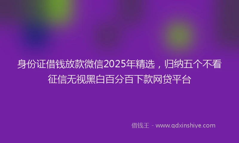 身份证借钱放款微信2025年精选，归纳五个不看征信无视黑白百分百下款网贷平台