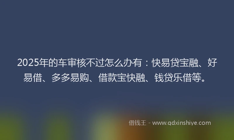2025年的车审核不过怎么办有：快易贷宝融、好易借、多多易购、借款宝快融、钱贷乐借等。