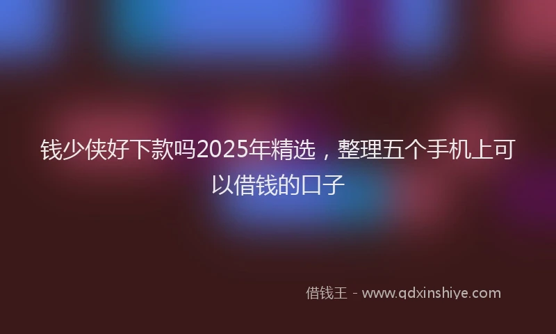 钱少侠好下款吗2025年精选，整理五个手机上可以借钱的口子