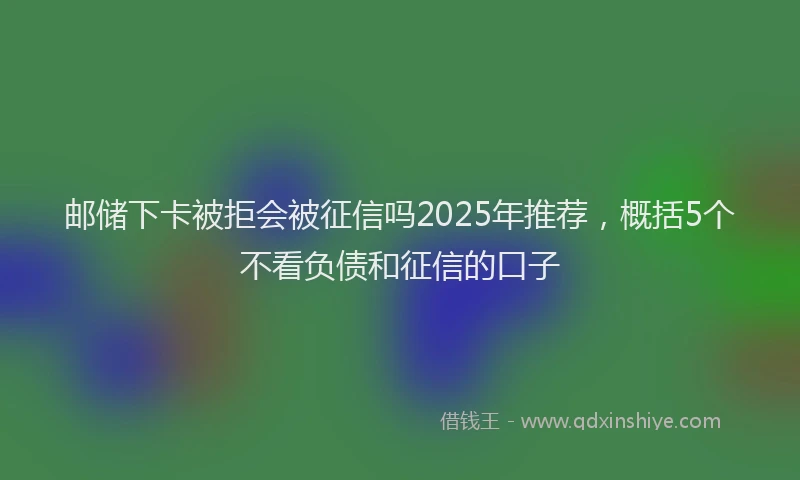 邮储下卡被拒会被征信吗2025年推荐，概括5个不看负债和征信的口子