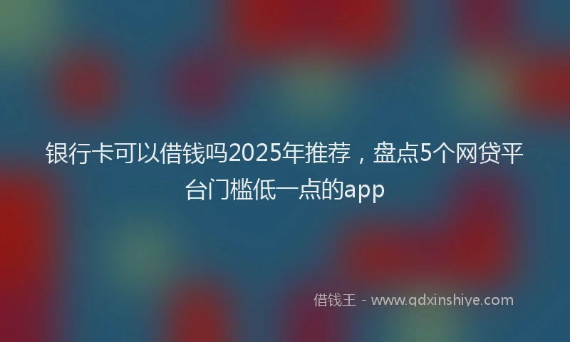 银行卡可以借钱吗2025年推荐，盘点5个网贷平台门槛低一点的app
