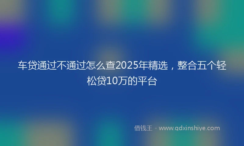 车贷通过不通过怎么查2025年精选，整合五个轻松贷10万的平台