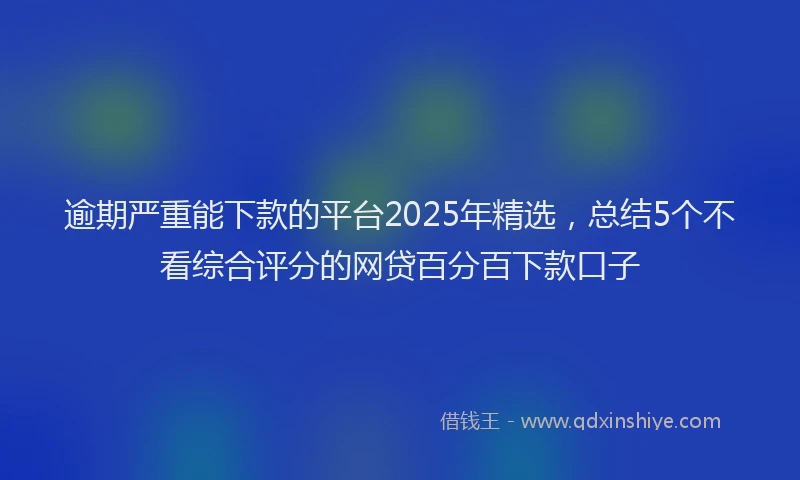 逾期严重能下款的平台2025年精选，总结5个不看综合评分的网贷百分百下款口子