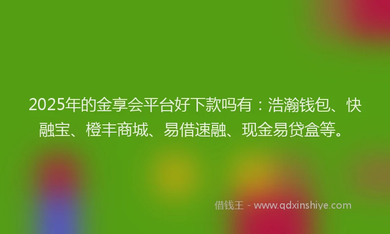2025年的金享会平台好下款吗有：浩瀚钱包、快融宝、橙丰商城、易借速融、现金易贷盒等。
