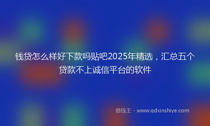 钱贷怎么样好下款吗贴吧2025年精选，汇总五个贷款不上诚信平台的软件