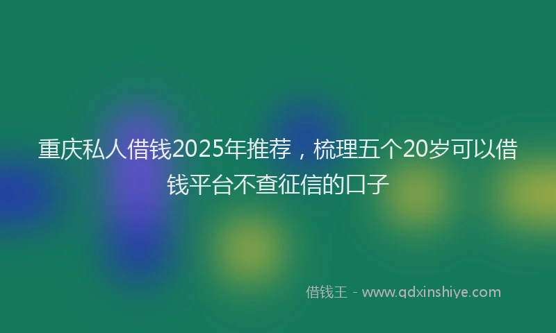 重庆私人借钱2025年推荐，梳理五个20岁可以借钱平台不查征信的口子