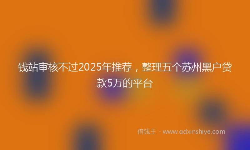 钱站审核不过2025年推荐，整理五个苏州黑户贷款5万的平台