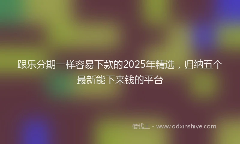 跟乐分期一样容易下款的2025年精选，归纳五个最新能下来钱的平台