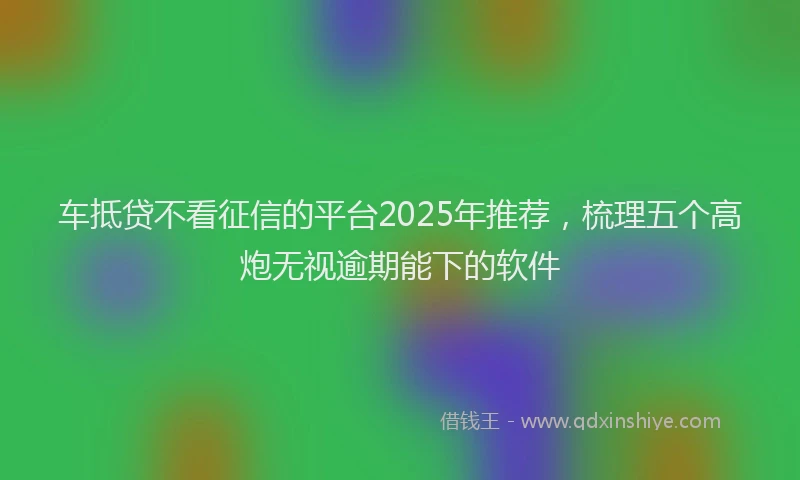 车抵贷不看征信的平台2025年推荐，梳理五个高炮无视逾期能下的软件