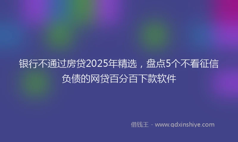 银行不通过房贷2025年精选，盘点5个不看征信负债的网贷百分百下款软件