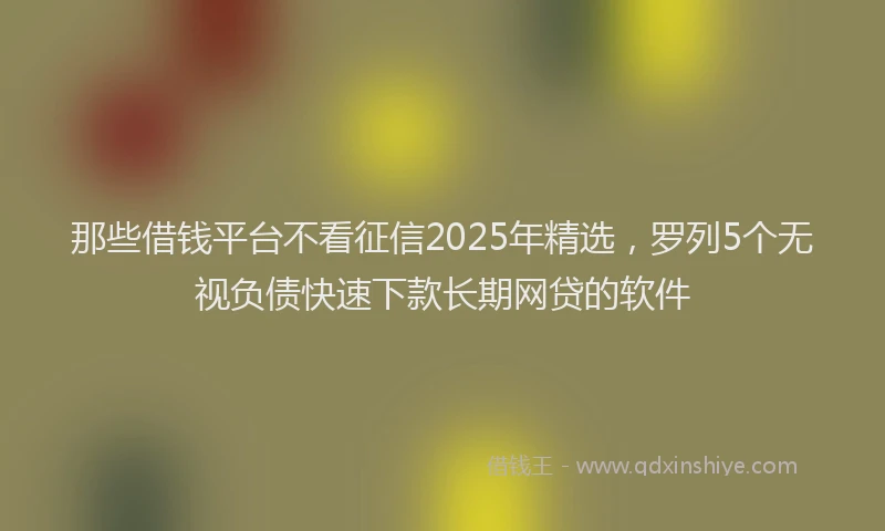 那些借钱平台不看征信2025年精选，罗列5个无视负债快速下款长期网贷的软件