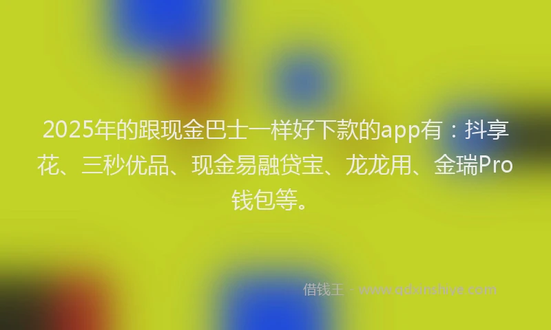 2025年的跟现金巴士一样好下款的app有：抖享花、三秒优品、现金易融贷宝、龙龙用、金瑞Pro钱包等。
