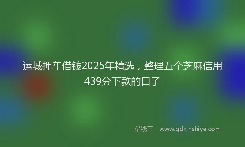 运城押车借钱2025年精选，整理五个芝麻信用439分下款的口子
