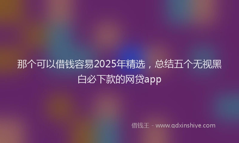 那个可以借钱容易2025年精选，总结五个无视黑白必下款的网贷app