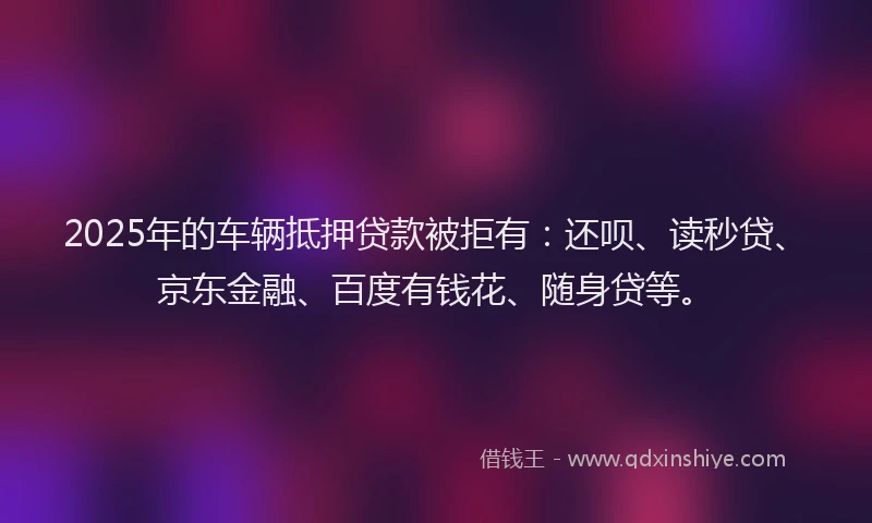 2025年的车辆抵押贷款被拒有：还呗、读秒贷、京东金融、百度有钱花、随身贷等。