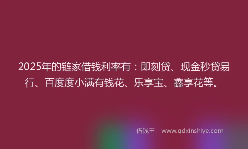 2025年的链家借钱利率有：即刻贷、现金秒贷易行、百度度小满有钱花、乐享宝、鑫享花等。