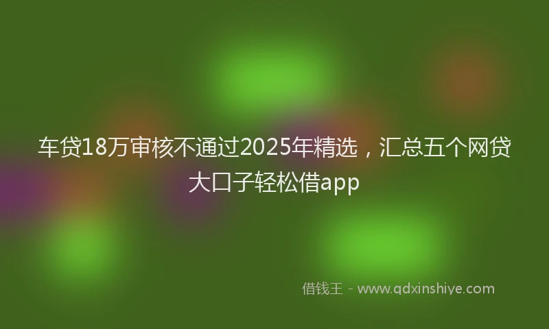 车贷18万审核不通过2025年精选，汇总五个网贷大口子轻松借app