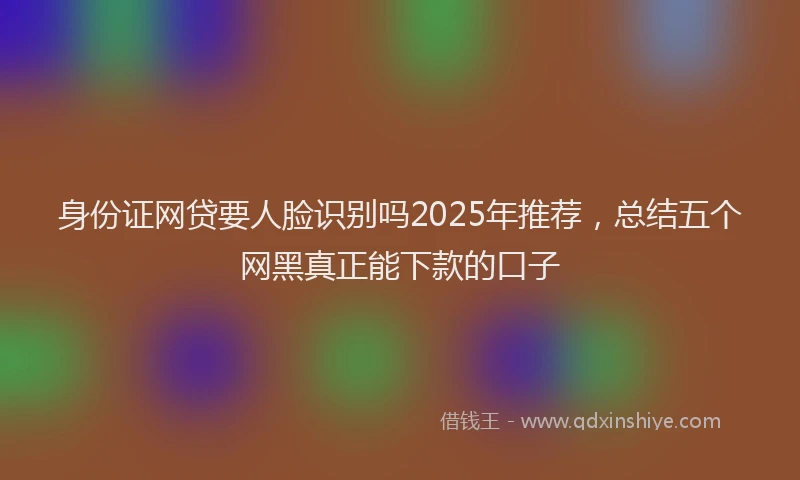 身份证网贷要人脸识别吗2025年推荐，总结五个网黑真正能下款的口子