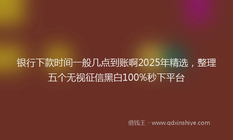 银行下款时间一般几点到账啊2025年精选，整理五个无视征信黑白100%秒下平台