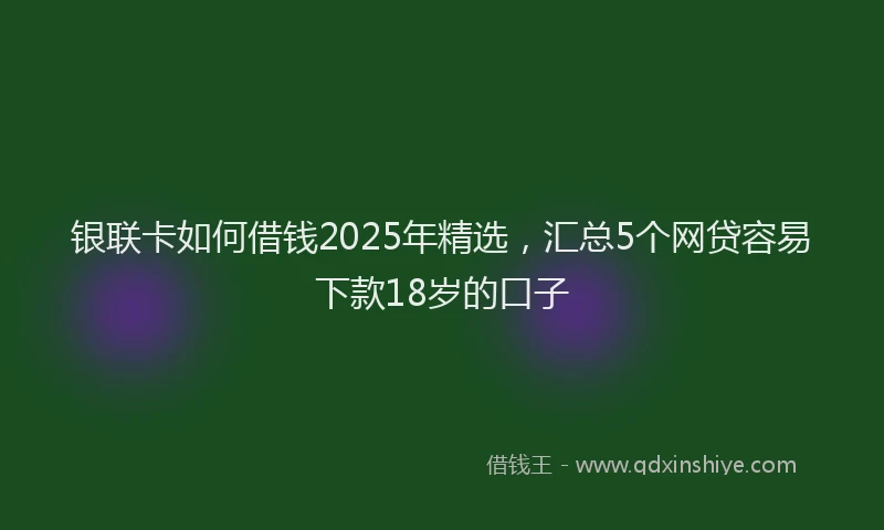 银联卡如何借钱2025年精选，汇总5个网贷容易下款18岁的口子
