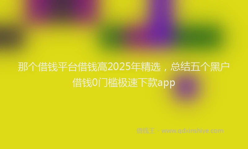 那个借钱平台借钱高2025年精选，总结五个黑户借钱0门槛极速下款app