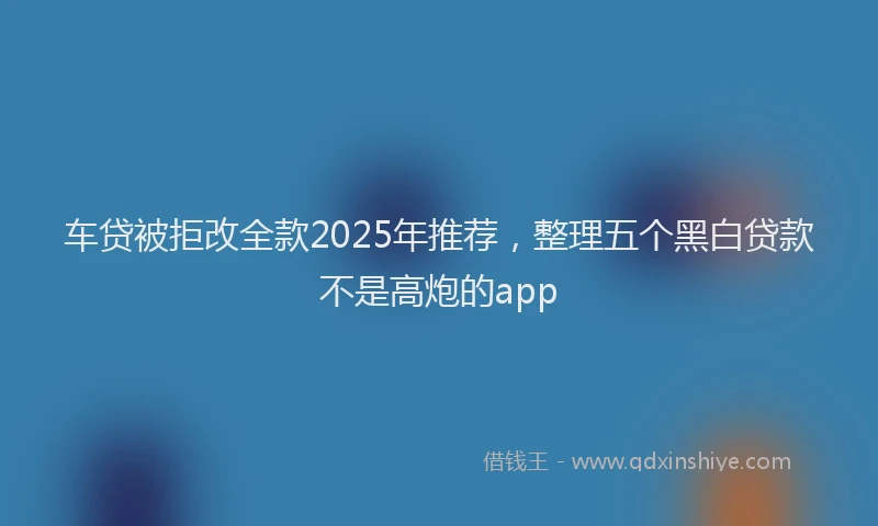 车贷被拒改全款2025年推荐，整理五个黑白贷款不是高炮的app