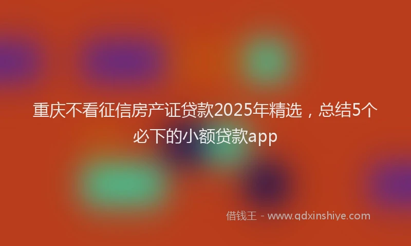 重庆不看征信房产证贷款2025年精选，总结5个必下的小额贷款app