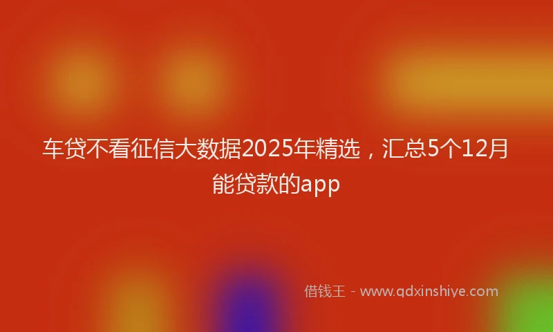 车贷不看征信大数据2025年精选，汇总5个12月能贷款的app