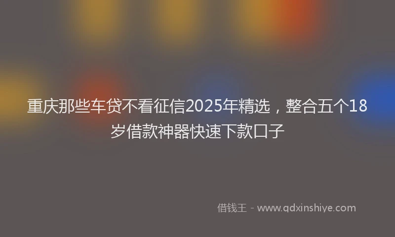 重庆那些车贷不看征信2025年精选，整合五个18岁借款神器快速下款口子