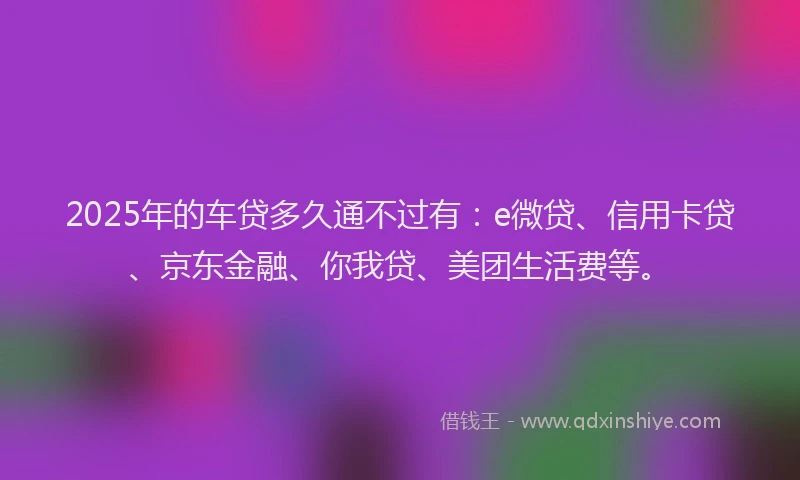 2025年的车贷多久通不过有：e微贷、信用卡贷、京东金融、你我贷、美团生活费等。