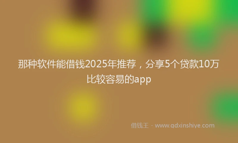 那种软件能借钱2025年推荐，分享5个贷款10万比较容易的app